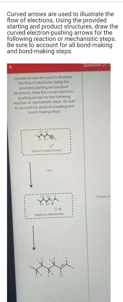 Curved arrows are used to illustrate the
flow of electrons. Using the provided
starting and product structures, draw the
curved electron-pushing arrows for the
following reaction or mechanistic steps.
Be sure to account for all bond-making
and bond-making steps.
Question 21
Curved arrows are used to illustrate
the flow of electrons. Using the
provided starting and product
structures, draw the curved electron-
pushing arrows for the following
reaction or mechanistic steps. Be sure
to account for all bond-breaking and
bond-making steps.
Select to Add Arrows
HO
Please e
Select to Add Arrows
HH
