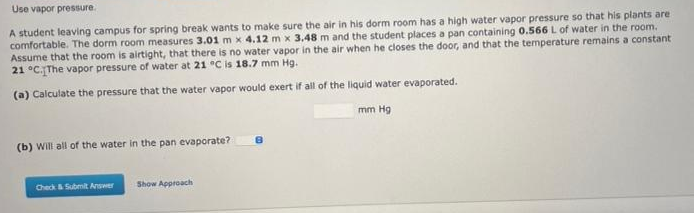 Use vapor pressure.
A student leaving campus for spring break wants to make sure the air in his dorm room has a high water vapor pressure so that his plants are
comfortable. The dorm room measures 3.01 m x 4.12 m x 3.48 m and the student places a pan containing 0.566L of water in the room.
Assume that the room is airtight, that there is no water vapor in the air when he closes the door, and that the temperature remains a constant
21 °C.The vapor pressure of water at 21 °C is 18.7 mm Hg.
(a) Calculate the pressure that the water vapor would exert if all of the liquid water evaporated.
mm Hg
(b) Will all of the water in the pan evaporate?
Check&Submit Answer
Show Approach
