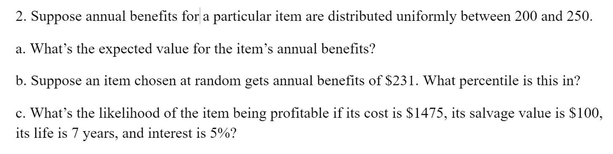 2. Suppose annual benefits for a particular item are distributed uniformly between 200 and 250.
a. What's the expected value for the item's annual benefits?
b. Suppose an item chosen at random gets annual benefits of $231. What percentile is this in?
c. What's the likelihood of the item being profitable if its cost is $1475, its salvage value is $100,
its life is 7 years, and interest is 5%?
