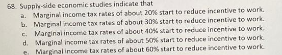 68. Supply-side economic studies indicate that
a. Marginal income tax rates of about 20% start to reduce incentive to work.
b. Marginal income tax rates of about 30% start to reduce incentive to work.
c. Marginal income tax rates of about 40% start to reduce incentive to work.
d. Marginal income tax rates of about 50% start to reduce incentive to work.
e. Marginal income tax rates of about 60% start to reduce incentive to work.
