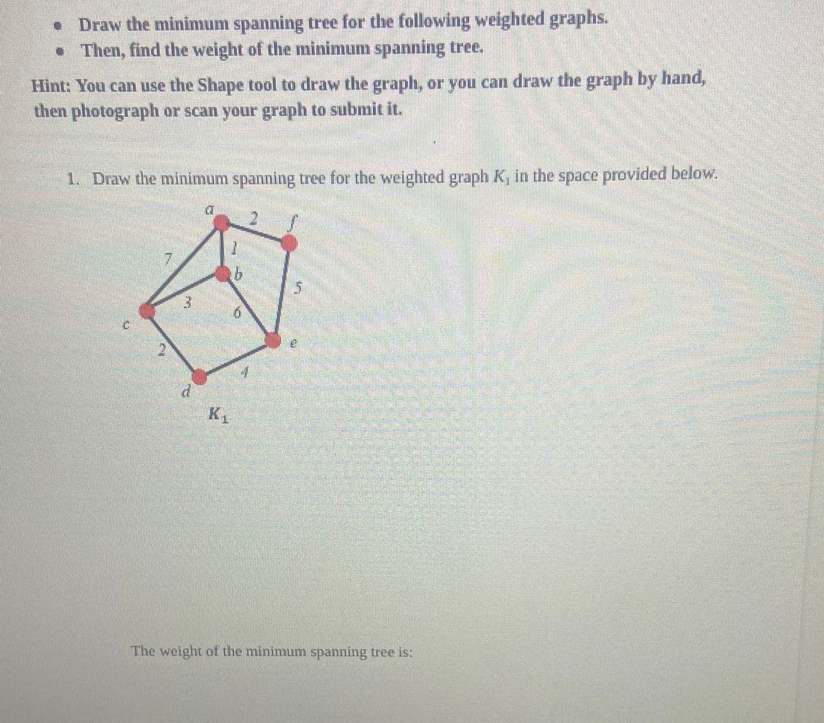 • Draw the minimum spanning tree for the following weighted graphs.
• Then, find the weight of the minimum spanning tree.
Hint: You can use the Shape tool to draw the graph, or you can draw the graph by hand,
then photograph or scan your graph to submit it.
1. Draw the minimum spanning tree for the weighted graph K, in the space provided below.
E
d
K₁
3
b
5
The weight of the minimum spanning tree is: