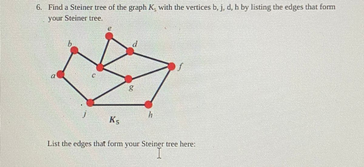 6. Find a Steiner tree of the graph K, with the vertices b, j, d, h by listing the edges that form
your Steiner tree.
Ks
5
g
h
List the edges that form your Steiner tree here: