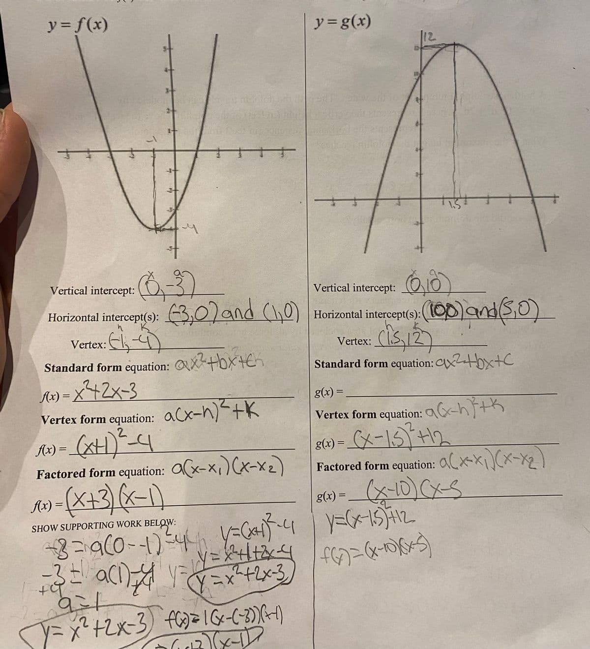 y = f(x)
++
5
{
†
(0,3)
TIT
3,0) and (0)
Vertical intercept:
Horizontal intercept(s):
Vertex: ₁4
Standard form equation: ax²+bx+ch
Q
1(x)=x²+2x-3
Vertex form equation: acx-n)² + k
P(x) = (XH) ² - 4
Factored form equation:
1(x) = (x+3)(x-1)
SHOW SUPPORTING WORK BELOW:
+-+8=9(0-1) ³4² 1=(af-4|1=(x-15)+12
v=x^²+²+²x=4|f(x)=(x-1)(x)
= 3 = a(n=4 1=y=x²+2x-3
(x-x₁)(x-x₂)
y = g(x)
291
9:
Y = x² + 2x-3) fG) = 1 (x-(-30) (-1)
2)(x-1D
2
(618)
Vertical intercept:
Horizontal intercept(s);
Horizontal intercept(s): (100) and (5,0)
(15, 12)
Standard form equation: x²+bx+c
Vertex:
g(x) =
Vertex form equation: x-h}+\
8(x) = (x-1,5)² +12
Factored form equation: (x₁)(x-x₂)
8(x) = _ (X-10) CX-S