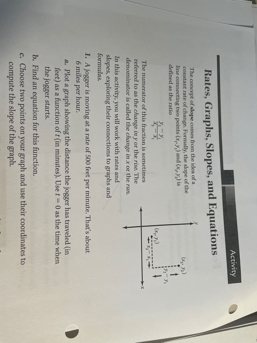 Activity
Rates, Graphs, Slopes, and Equations
The concept of slope comes from the idea of a
constant rate of change. Formally, the slope of the
line connecting two points (x, y,) and (x, Y2) is
(x2, Y2)
defined as the ratio
(x, y1)
The numerator of this fraction is sometimes
-x
referred to as the change in y or the rise. The
denominator is called the change in x or the run.
In this activity, you will work with rates and
slopes, exploring their connections to graphs and
formulas.
1. A jogger is moving at a rate of 500 feet per minute. That's about
6 miles
per
hour.
a. Plot a graph showing the distance the jogger has traveled (in
feet) as a function of t (in minutes). Use t = 0 as the time when
the jogger starts.
b. Find an equation for this function.
c. Choose two points on your graph and use their coordinates to
compute the slope of the graph.
