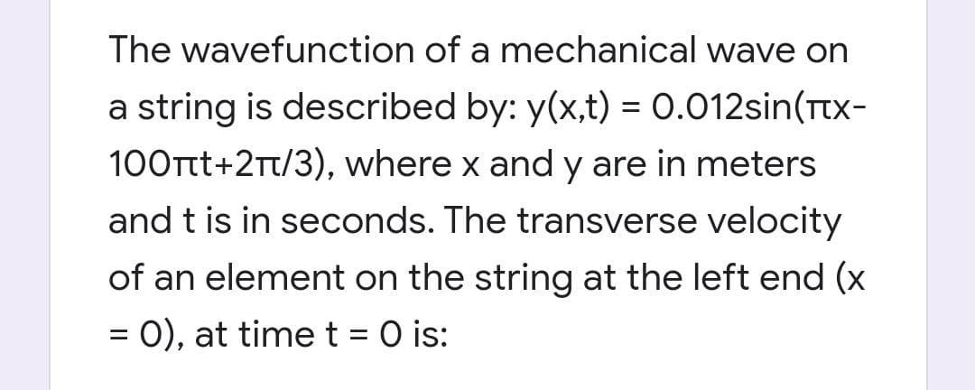 The wavefunction of a mechanical wave on
a string is described by: y(x,t) = 0.012sin(Ttx-
100Ttt+2Tt/3), where x and y are in meters
and t is in seconds. The transverse velocity
of an element on the string at the left end (x
= 0), at time t = O is:
