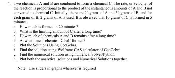 4. Two chemicals A and B are combined to form a chemical C. The rate, or velocity, of
the reaction is proportional to the product of the instantaneous amounts of A and B not
converted to chemical C. Initially, there are 40 grams of A and 50 grams of B, and for
each gram of B, 2 grams of A is used. It is observed that 10 grams of C is formed in 5
minutes.
a. How much is formed in 20 minutes?
b. What is the limiting amount of C after a long time?
c. How much of chemicals A and B remains after a long time?
d. At what time is chemical C half-formed?
e. Plot the Solutions Using GeoGebra.
f. Find the solution using Wolfram/ CAS calculator of GeoGebra.
g. Find the numerical solution using numerical Solver/Python.
h. Plot both the analytical solutions and Numerical Solutions together.
Note : Use sliders in graphs wherever is required
