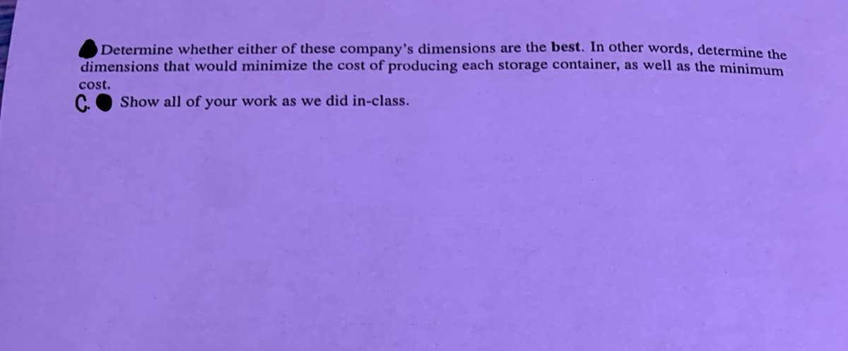 Determine whether either of these company's dimensions are the best. In other words, determine the
dimensions that would minimize the cost of producing each storage container, as well as the minimum
cost.
C. Show all of your work as we did in-class.