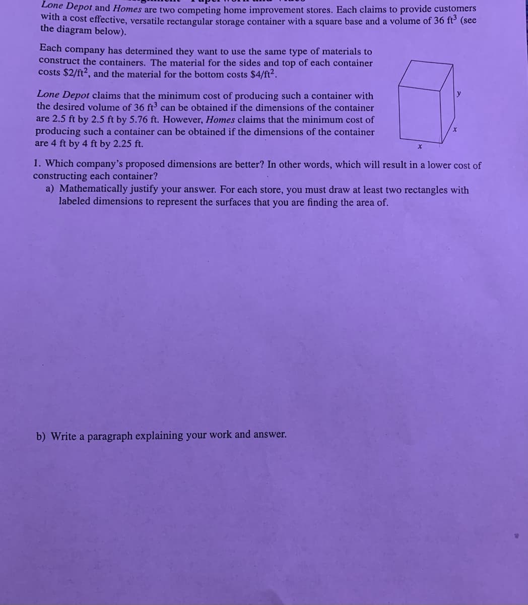 Lone Depot and Homes are two competing home improvement stores. Each claims to provide customers
with a cost effective, versatile rectangular storage container with a square base and a volume of 36 ft³ (see
the diagram below).
Each company has determined they want to use the same type of materials to
construct the containers. The material for the sides and top of each container
costs $2/ft², and the material for the bottom costs $4/ft².
Lone Depot claims that the minimum cost of producing such a container with
the desired volume of 36 ft³ can be obtained if the dimensions of the container
are 2.5 ft by 2.5 ft by 5.76 ft. However, Homes claims that the minimum cost of
producing such a container can be obtained if the dimensions of the container
are 4 ft by 4 ft by 2.25 ft.
x
x
1. Which company's proposed dimensions are better? In other words, which will result in a lower cost of
constructing each container?
a) Mathematically justify your answer. For each store, you must draw at least two rectangles with
labeled dimensions to represent the surfaces that you are finding the area of.
b) Write a paragraph explaining your work and answer.