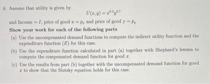 6. Assume that utility is given by
U(x, y) = 20.30.7
and Income. I, price of good x = p. and price of good y = Py
Show your work for each of the following parts
(a) Use the uncompensated demand functions to compute the indirect utility function and the
expenditure function (E) for this case.
(b) Use the expenditure function calculated in part (a) together with Shephard's lemma to
compute the compensated demand function for good z.
(c) Use the results from part (b) together with the uncompensated demand function for good
x to show that the Slutsky equation holds for this case.