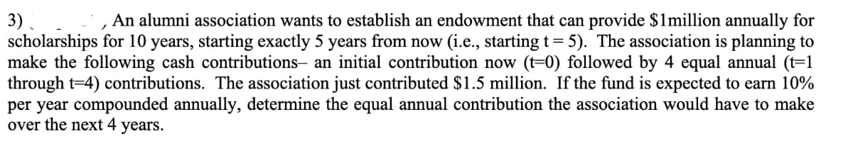 3)
An alumni association wants to establish an endowment that can provide $1million annually for
scholarships for 10 years, starting exactly 5 years from now (i.e., starting t= 5). The association is planning to
make the following cash contributions- an initial contribution now (t-0) followed by 4 equal annual (t=1
through t=4) contributions. The association just contributed $1.5 million. If the fund is expected to earn 10%
per year compounded annually, determine the equal annual contribution the association would have to make
over the next 4 years.