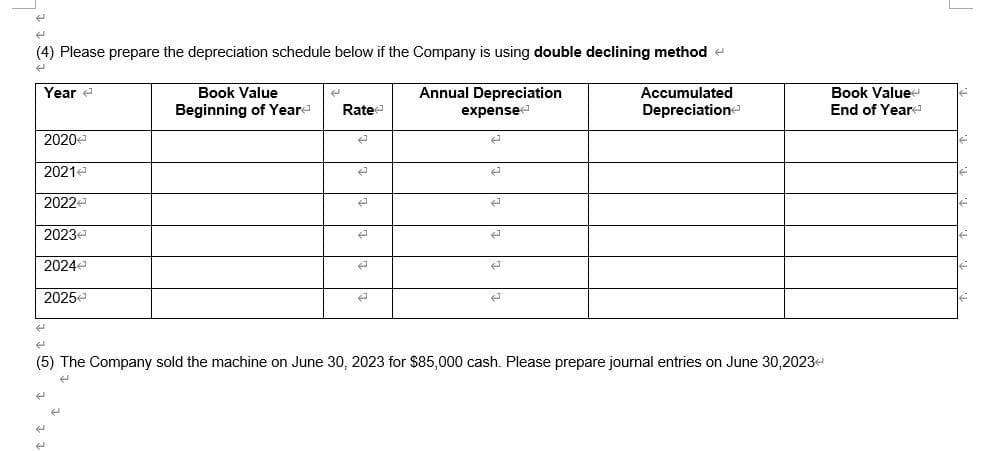 (4) Please prepare the depreciation schedule below if the Company is using double declining method
Annual Depreciation
expense
Accumulated
Depreciation
Year
2020
2021
20224
2023
2024
2025
Book Value
Beginning of Year
Rate
2
2
2
2
E
E
A
←
2
(5) The Company sold the machine on June 30, 2023 for $85,000 cash. Please prepare journal entries on June 30,2023<
H
Book Value
End of Year