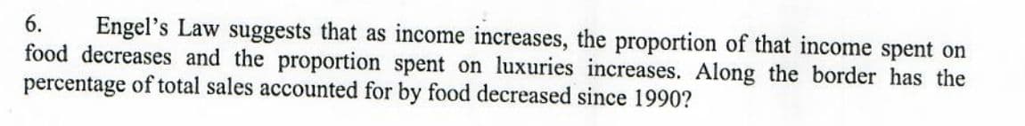 6. Engel's Law suggests that as income increases, the proportion of that income spent on
food decreases and the proportion spent on luxuries increases. Along the border has the
percentage of total sales accounted for by food decreased since 1990?