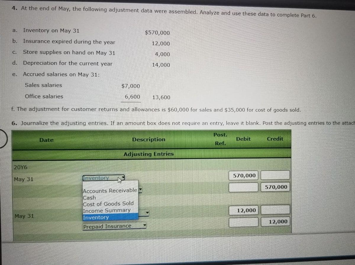 4. At the end of May, the following adjustment data were assembled. Analyze and use these data to complete Part 6.
a. Inventory on May 31
b. Insurance expired during the year
C. Store supplies on hand on May 31
d. Depreciation for the current year
Accrued salaries on May 31:
Sales salaries
Office salaries
e.
20Y6
May 31
f. The adjustment for customer returns and allowances is $60,000 for sales and $35,000 for cost of goods sold.
6. Journalize the adjusting entries. If an amount box does not require an entry, leave it blank. Post the adjusting entries to the attach
May 31
Date
$7,000
6,600
Inventory
$570,000
12,000
4,000
14,000
13,600
Description
Accounts Receivable
Cash
Cost of Goods Sold
Income Summary
Inventory
Prepaid Insurance
Adjusting Entries
Post.
Ref.
Debit
570,000
12,000
Credit
570,000
12,000