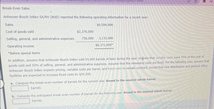 Break-Even Sales
Anheuser-Busch InBev SA/NV (BUD) reported the following operating information for a recent year:
$9,504,000
Sales
Cost of goods sold
$2,376,000
Selling, general, and administrative expenses 756,000
Operating income
Before special items
ess=false
3,132,000
$6,372,000*
a. Compute the break-even number of barrels for the current year. Round to the nearest whole barrel.
barrels
E
b. Compute the anticipated break-even number of barrels for the following year. Round to the nearest whole barrel.
barrels
a
In addition, assume that Anheuser-Busch InBev sold 54,000 barrels of beer during the year. Assume that variable costs were 75% of the cost of
goods sold and 50% of selling, general, and administrative expenses. Assume that the remaining costs are fixed. For the following year, assume that
Anheuser-Busch InBev expects pricing, variable costs per barrel, and fixed costs to remain constant, except that new distribution and general office
facilities are expected to increase fixed costs by $29,200.
*
πi