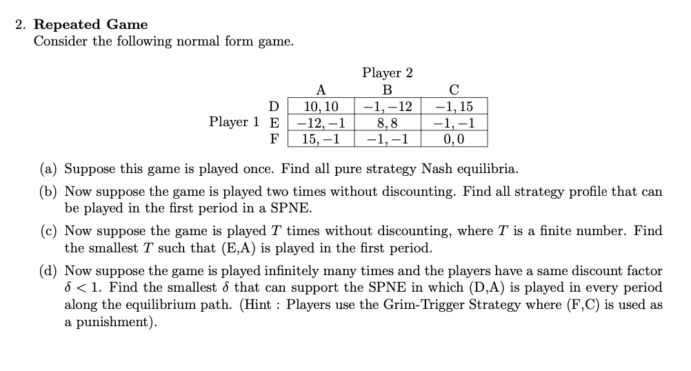 2. Repeated Game
Consider the following normal form game.
A
10, 10
-12,-1
F 15, -1
D
Player 1 E
Player 2
B
-1,-12
8,8
-1,-1
C
-1, 15
-1,-1
0,0
(a) Suppose this game is played once. Find all pure strategy Nash equilibria.
(b) Now suppose the game is played two times without discounting. Find all strategy profile that can
be played in the first period in a SPNE.
(c) Now suppose the game is played 7 times without discounting, where T is a finite number. Find
the smallest T such that (E,A) is played in the first period.
(d) Now suppose the game is played infinitely many times and the players have a same discount factor
6 < 1. Find the smallest & that can support the SPNE in which (D,A) is played in every period
along the equilibrium path. (Hint: Players use the Grim-Trigger Strategy where (F,C) is used as
a punishment).