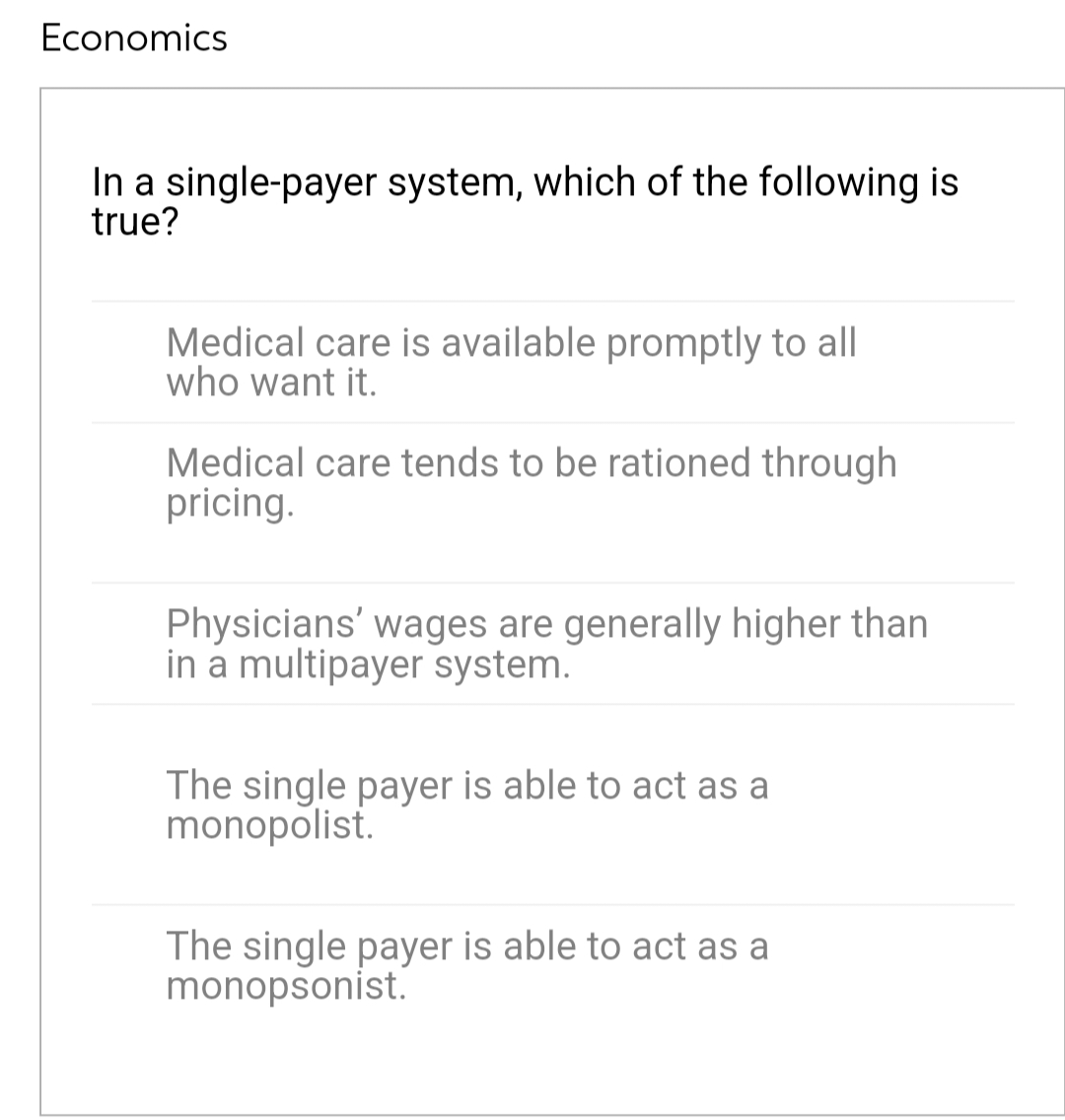 Economics
In a single-payer system, which of the following is
true?
Medical care is available promptly to all
who want it.
Medical care tends to be rationed through
pricing.
Physicians' wages are generally higher than
in a multipayer system.
The single payer is able to act as a
monopolist.
The single payer is able to act as a
monopsonist.