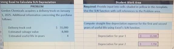 Using Excel to Calculate SLN Depreciation
PROBLEM
Gordon Chemicals acquires a delivery truck on January
1, 2025, Additional information concerning the purchase
follows:
10
1
Delivery truck cost
Estimated salvage value
Estimated useful life in years
$ 31,000
4,000
4
Student Work Area
Required: Provide input into cells shaded in yellow in this template.
Use the SLN function with cell references to the Problem area.
Compute straight-line depreciation expense for the first and second
years of useful life using Excel's SLN function.
Depreciation for year 1
Depreciation for year 2
9
S
15,500
7,750