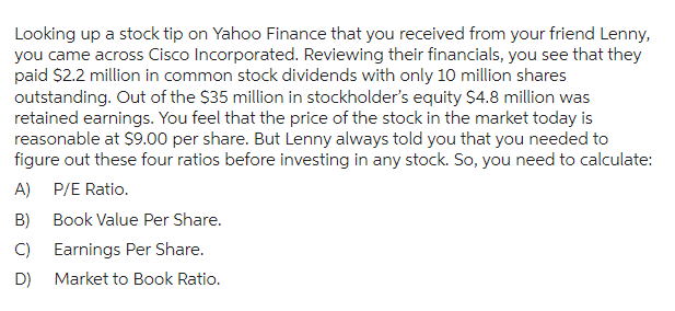 Looking up a stock tip on Yahoo Finance that you received from your friend Lenny,
you came across Cisco Incorporated. Reviewing their financials, you see that they
paid $2.2 million in common stock dividends with only 10 million shares
outstanding. Out of the $35 million in stockholder's equity $4.8 million was
retained earnings. You feel that the price of the stock in the market today is
reasonable at $9.00 per share. But Lenny always told you that you needed to
figure out these four ratios before investing in any stock. So, you need to calculate:
A) P/E Ratio.
B)
C)
D)
Book Value Per Share.
Earnings Per Share.
Market to Book Ratio.