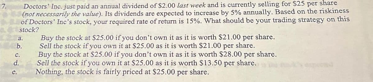 7.
Doctors' Inc. just paid an annual dividend of $2.00 last week and is currently selling for $25 per share
(not necessarily the value). Its dividends are expected to increase by 5% annually. Based on the riskiness
of Doctors' Inc's stock, your required rate of return is 15%. What should be your trading strategy on this
stock?
a.
b.
C.
d.
e.
Buy the stock at $25.00 if you don't own it as it is worth $21.00 per share.
Sell the stock if you own it at $25.00 as it is worth $21.00 per share.
Buy the stock at $25.00 if you don't own it as it is worth $28.00 per share.
Sell the stock if you own it at $25.00 as it is worth $13.50 per share.
Nothing, the stock is fairly priced at $25.00 per share.