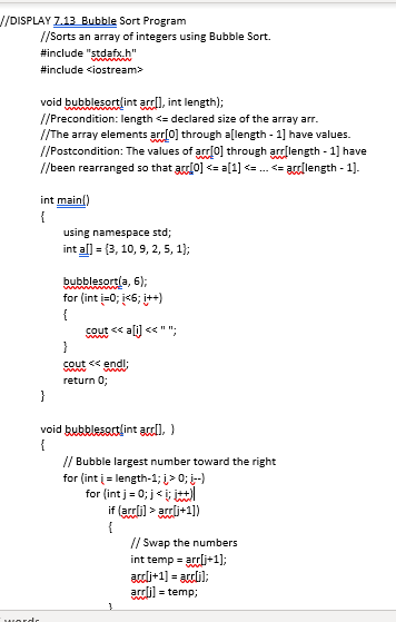 J/DISPLAY Z.13 Bubble Sort Program
//Sorts an array of integers using Bubble Sort.
#include "stdafx.h"
www
#include <iostream>
void bubblesortlint arrl), int length);
//Precondition: length <= declared size of the array arr.
//The array elements arr(0] through a[length - 1] have values.
//Postcondition: The values of arr0] through arlength - 1] have
//been rearranged so that arrlo] <= a[1] <= . <= ardlength - 1].
int mainl)
{
using namespace std;
int al] = {3, 10, 9, 2, 5, 1);
bubblesortla, 6);
for (int i=0; i<6; it+)
{
www
cout <<
www.
a <<"".
}
cout << endl;
com
return 0;
}
void bubblesartlint al), )
{
// Bubble largest number toward the right
for (int i = length-1; i> 0; -)
for (int j = 0; j< i; itl
if (ardli) > ardi+1])
{
// Swap the numbers
int temp = arrli+1];
adli+1] = acli);
arrlil = temp;
wordr
