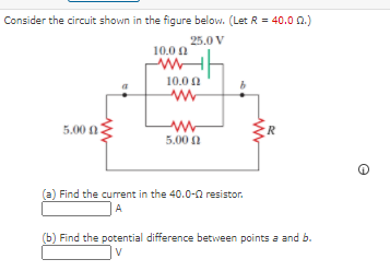 Consider the circuit shown in the figure below. (Let R = 40.0 2.)
25.0 V
10.0 0
10.0 0
5.00 0
5.00 0
(a) Find the current in the 40.0-0 resistor.
A
(b) Find the potential difference between points a and b.
