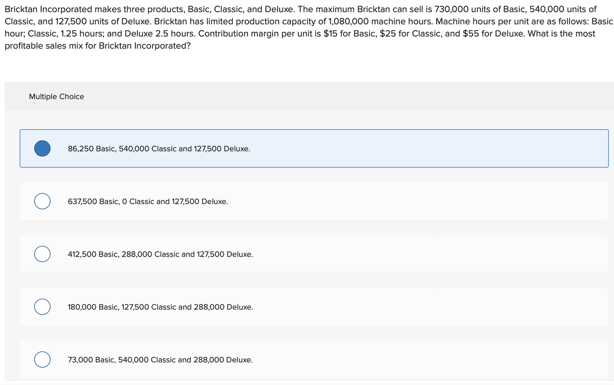 Bricktan Incorporated makes three products, Basic, Classic, and Deluxe. The maximum Bricktan can sell is 730,000 units of Basic, 540,000 units of
Classic, and 127,500 units of Deluxe. Bricktan has limited production capacity of 1,080,000 machine hours. Machine hours per unit are as follows: Basic
hour; Classic, 1.25 hours; and Deluxe 2.5 hours. Contribution margin per unit is $15 for Basic, $25 for Classic, and $55 for Deluxe. What is the most
profitable sales mix for Bricktan Incorporated?
Multiple Choice
86,250 Basic, 540,000 Classic and 127,500 Deluxe.
о
637,500 Basic, O Classic and 127,500 Deluxe.
О
412,500 Basic, 288,000 Classic and 127,500 Deluxe.
180,000 Basic, 127,500 Classic and 288,000 Deluxe.
73,000 Basic, 540,000 Classic and 288,000 Deluxe.