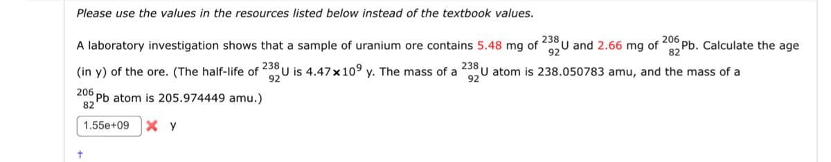 Please use the values in the resources listed below instead of the textbook values.
A laboratory investigation shows that a sample of uranium ore contains 5.48 mg of
238
92
U and 2.66 mg of
82
206 pb. Calculate the age
(in y) of the ore. (The half-life of 238 U is 4.47x109 y. The mass of a U atom is 238.050783 amu, and the mass of a
206 pb atom is 205.974449 amu.)
82
1.55e+09 Y
92
238
92
+