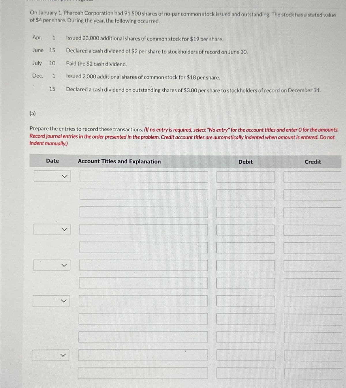 On January 1, Pharoah Corporation had 91,500 shares of no-par common stock issued and outstanding. The stock has a stated value
of $4 per share. During the year, the following occurred.
1 Issued 23,000 additional shares of common stock for $19 per share.
Apr.
June 15
Declared a cash dividend of $2 per share to stockholders of record on June 30.
July 10
Paid the $2 cash dividend.
Dec.
1
Issued 2,000 additional shares of common stock for $18 per share.
15
Declared a cash dividend on outstanding shares of $3.00 per share to stockholders of record on December 31.
(a)
Prepare the entries to record these transactions. (If no entry is required, select "No entry" for the account titles and enter O for the amounts.
Record journal entries in the order presented in the problem. Credit account titles are automatically indented when amount is entered. Do not
indent manually.)
Date
Account Titles and Explanation
>
>
>
>
Debit
Credit