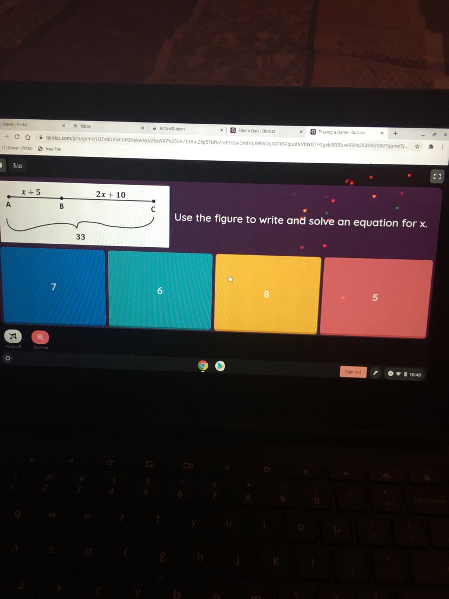 Clever | Portal
* Inbor
• ActiveStudent
a Find a Quiz - Quizizz
O Playing a Game-Quizizz
i quizizz.com/join/game/U2FsdGVkx19KKtykwAxVZEsWA7%252B7T3XmZ6pSTM252FYr2wOmHrLIW9nog007kS7quutxVtdxOTYGgekl8RRtuw9iA253D%253D?gameTy
(1) Clever Portal O New Tab
3/25
x + 5
2x + 10
В
Use the figure to write and solve an equation for x.
33
8
Sign out
Ov 10:40
backsoace

