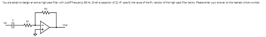 You are asked to design an active high pass filter with cutoff frequency 68 Hz. Given a capacitor of 22 nF, specify the value of the R₁ resistor of the high pass filter below. Please enter your answer to the nearest whole number.
R2
Vin
C
R1
Vout