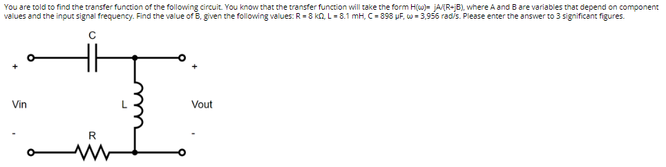 You are told to find the transfer function of the following circuit. You know that the transfer function will take the form H(w)= jA/(R+jB), where A and B are variables that depend on component
values and the input signal frequency. Find the value of B, given the following values: R = 8kQ, L = 8.1 mH, C = 898 μF, w = 3,956 rad/s. Please enter the answer to 3 significant figures.
C
Vin
Vout