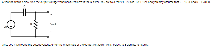 Given the circuit below, find the output voltage vout measured across the resistor. You are told that vs = 20 cos (10t+40°), and you may assume that C = 40 µF and R = 1,781 02.
с
Vs
T
R
Vout
Once you have found the output voltage, enter the magnitude of the output voltage (in volts) below, to 3 significant figures.