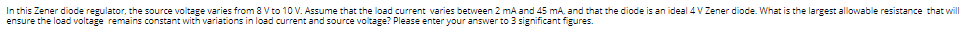 In this Zener diode regulator, the source voltage varies from 8 V to 10 V. Assume that the load current varies between 2 mA and 45 mA, and that the diode is an ideal 4 V Zener diode. What is the largest allowable resistance that will
ensure the load voltage remains constant with variations in load current and source voltage? Please enter your answer to 3 significant figures.