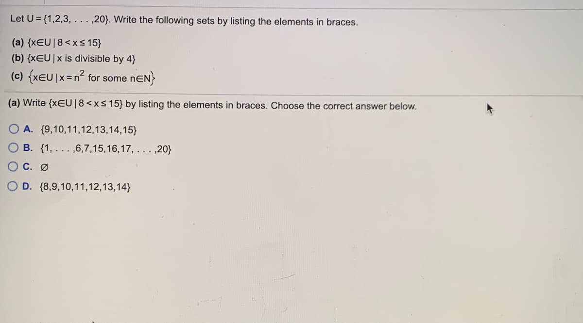 Let U= {1,2,3, . . . ,20}. Write the following sets by listing the elements in braces.
(a) {xEU|8<xS 15}
(b) {xEU|x is divisible by 4}
(c) {xeU|x=n° for some nEN}
(a) Write {xEU|8<xs15} by listing the elements in braces. Choose the correct answer below.
O A. {9,10,11,12,13,14,15}
B. {1, .. . ,6,7,15,16,17, . . .,20}
C. Ø
D. {8,9,10,11,12,13,14}
