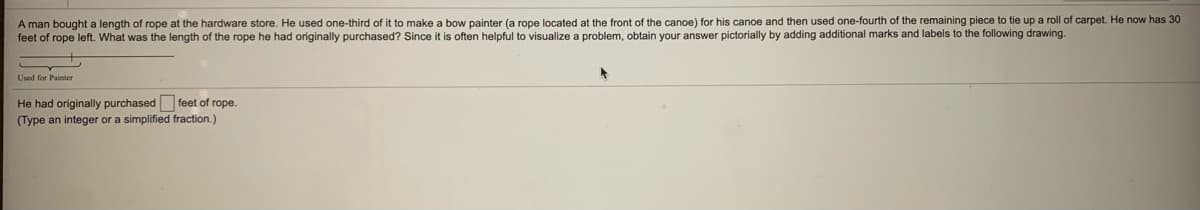 A man bought a length of rope at the hardware store. He used one-third of it to make a bow painter (a rope located at the front of the canoe) for his canoe and then used one-fourth of the remaining piece to tie up a roll of carpet. He now has 30
feet of rope left. What was the length of the rope he had originally purchased? Since it is often helpful to visualize a problem, obtain your answer pictorially by adding additional marks and labels to the following drawing.
Used for Painter
He had originally purchased feet of rope.
(Type an integer or a simplified fraction.)
