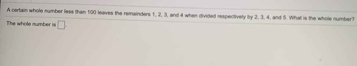 A certain whole number less than 100 leaves the remainders 1, 2, 3, and 4 when divided respectively by 2, 3, 4, and 5. What is the whole number?
The whole number is.
