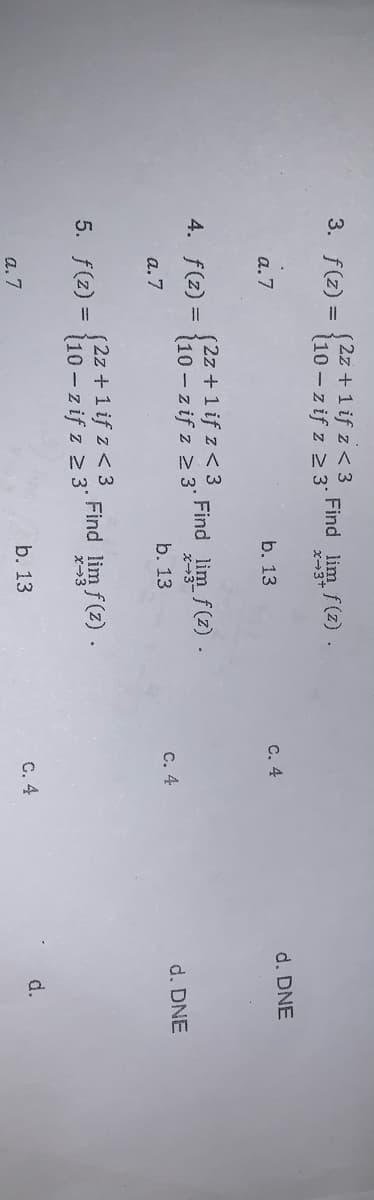 (2z+1 if z < 3
(10 – z if z 2 3*
3. f(z) =
Find lim f(z).
a.7
с. 4
d. DNE
b. 13
(2z+1 if z< 3
10 - z if z 2 3'
Find lim f(z).
4. f(z) =
x-3
a. 7
b. 13
с. 4
d. DNE
(2z +1 if z< 3
10 - z if z 2 3'
5. f(z) =
Find lim f(z).
x-3
b. 13
C. 4
d.
a. 7
