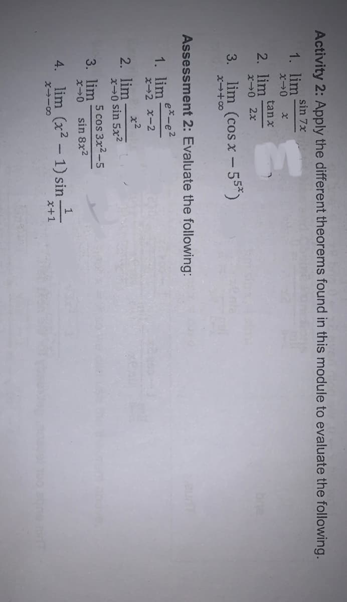 Activity 2: Apply the different theorems found in this module to evaluate the following.
sin 7x
1. lim
tan x
2. lim
X→0 2x
lim (cos x-55*)
3.
X+00
Assessment 2: Evaluate the following:
ex-e2
1. lim
x-2 x-2
x2
2. lim
x0 sin 5x2
5 cos 3x2-5
3. lim
sin 8x2
Jve,
4. lim (x2 - 1) sin
x+1
100 aone
