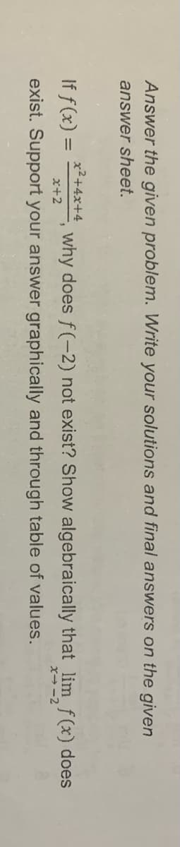 Answer the given problem. Write your solutions and final answers on the given
answer sheet.
x²+4x+4
If f(x) =
E, why does f(-2) not exist? Show algebraically that lim f(x) does
x+2
x→ -2
exist. Support your answer graphically and through table of values.
