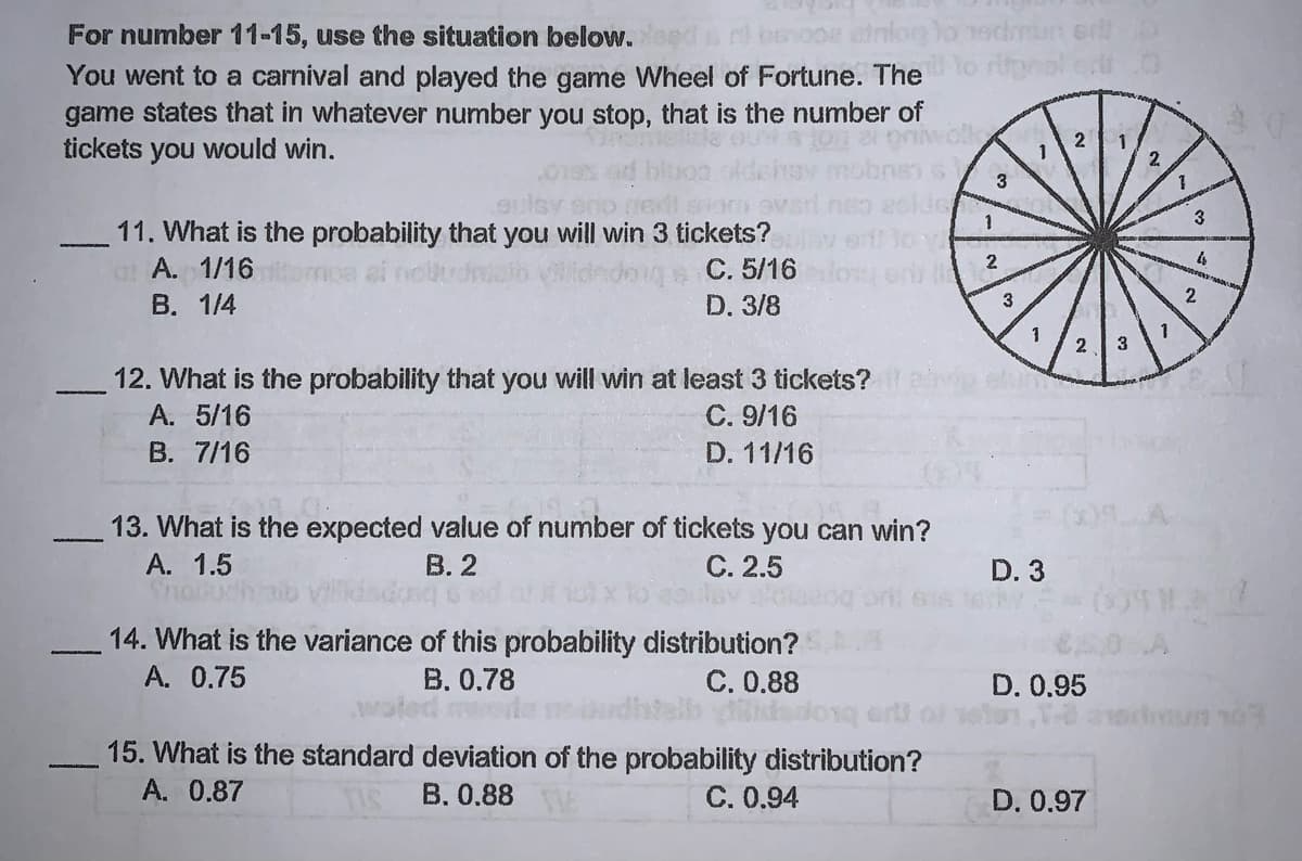 For number 11-15, use the situation below.eed
You went to a carnival and played the game Wheel of Fortune. The
game states that in whatever number you stop, that is the number of
tickets you would win.
2
2
3
11. What is the probability that you will win 3 tickets?
a A. 1/16
B. 1/4
C. 5/16
D. 3/8
3
2
2 3
12. What is the probability that you will win at least 3 tickets?
C. 9/16
D. 11/16
A. 5/16
B. 7/16
13. What is the expected value of number of tickets you can win?
B. 2
C. 2.5
A. 1.5
Shon
D. 3
14. What is the variance of this probability distribution?
B. 0.78
A. 0.75
C. 0.88
D. 0.95
15. What is the standard deviation of the probability distribution?
A. 0.87
B. 0.88
C. 0,94
D. 0.97
