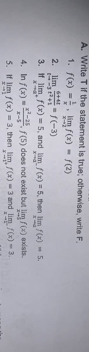 A. Write T if the statement is true; otherwise, write F.
1. f(x) =, lim f(x) = f(2)
6+4t
2.
lim
t-3 t2+1 f(-3)
3. If lim f(x) = 5, and limf(x) = 5, then lim f(x) = 5.
%3D
%3D
Xa+
x2-25
4. In f (x) =
f (5) does not exist but lim f (x) exists.
x-5
X-5
5. If lim f(x) = 3, then lim f(x) = 3 and lim f(x) = 3.
x -1+
x -1
x -1-
