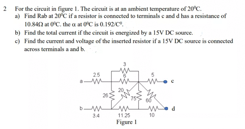 For the circuit in figure 1. The circuit is at an ambient temperature of 20°C.
a) Find Rab at 20°C if a resistor is connected to terminals c and d has a resistance of
10.842 at 0°C. the a at 0°C is 0.192/Cº.
b) Find the total current if the circuit is energized by a 15V DC source.
c) Find the current and voltage of the inserted resistor if a 15V DC source is connected
across terminals a and b.
3
2.5
a
20
26
75
60
b M
d
3.4
11.25
10
Figure 1
