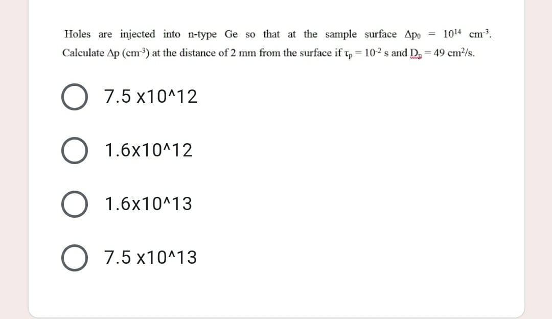 Holes are injected into n-type Ge so that at the sample surface Apo= 1014 cm³³.
Calculate Ap (cm³) at the distance of 2 mm from the surface if Tp = 102 s and D₂ = 49 cm²/s.
O 7.5 x10^12
O 1.6x10^12
1.6x10^13
O 7.5 x10^13