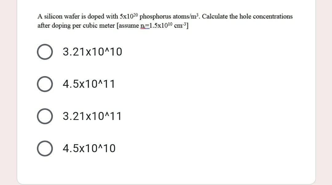 A silicon wafer is doped with 5x1020 phosphorus atoms/m³. Calculate the hole concentrations
after doping per cubic meter [assume n=1.5x10¹0 cm³]
O 3.21x10^10
4.5x10^11
O 3.21x10^11
4.5x10^10