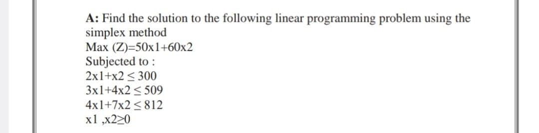 A: Find the solution to the following linear programming problem using the
simplex method
Max (Z)=50x1+60x2
Subjected to:
2x1+x2 < 300
3x1+4x2 < 509
4x1+7x2 ≤ 812
x1,x220