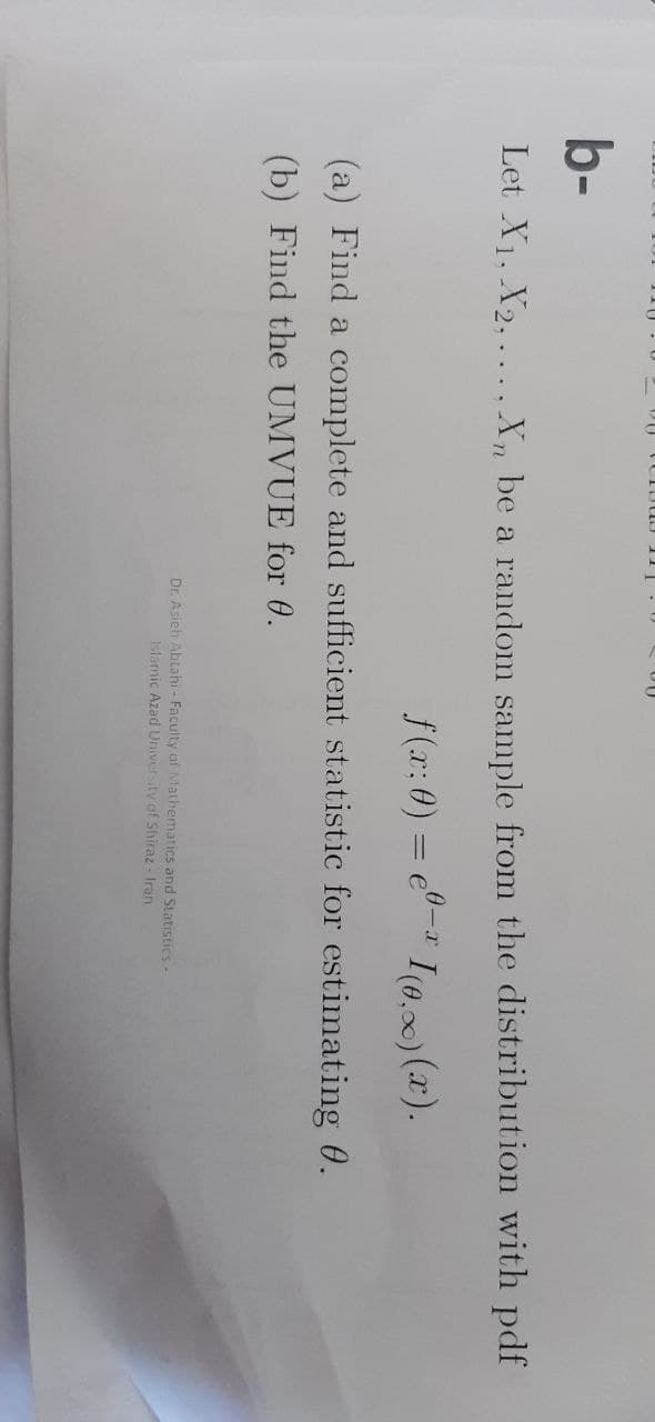 b-
Let X₁, X2,..., Xn be a random sample from the distribution with pdf
f(x: 0) = e-I(0.) (x).
(a) Find a complete and sufficient statistic for estimating 0.
(b) Find the UMVUE for 0.
Dr. Asieh Abtahi - Faculty of Mathematics and Statistics -
Islamic Azad University of Shiraz - Iran