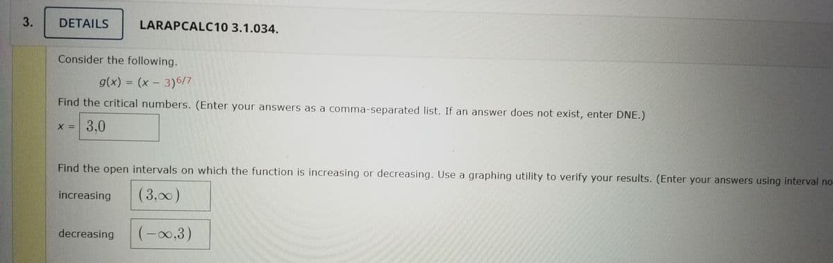 DETAILS
LARAPCALC10 3.1.034.
Consider the following.
g(x) = (x – 3)6/7
Find the critical numbers. (Enter your answers as a comma-separated list. If an answer does not exist, enter DNE.)
x = 3,0
Find the open intervals on which the function is increasing or decreasing. Use a graphing utility to verify your results. (Enter your answers using interval no
increasing
(3,00)
decreasing
(-0,3)
3.
