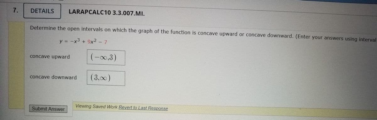 7.
DETAILS
LARAPCALC10 3.3.007.MI.
Determine the open intervals on which the graph of the function is concave upward or concave downward. (Enter your answers using interval
y = -x3 + 9x2 -7
concave upward
(-00,3)
concave downward
(3,00)
Viewing Saved Work Revert to Last Response
Submit Answer
