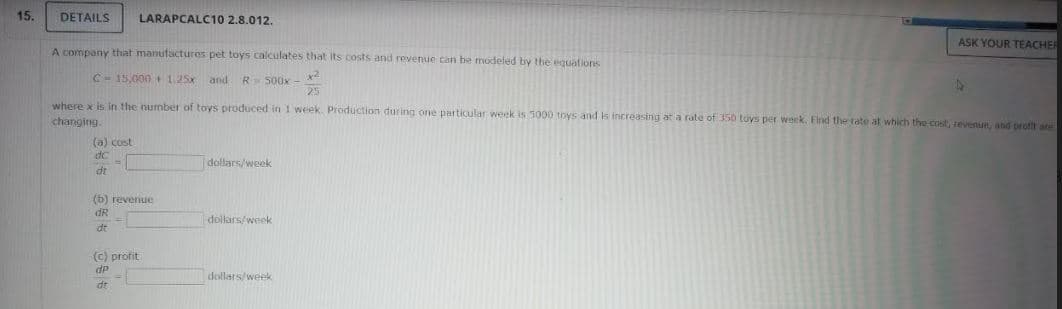 15.
DETAILS
LARAPCALC10 2.8.012.
ASK YOUR TEACHER
A company that manufactures pet toys calculates that its costs and revenue can be modeled by the equations
C- 15,000 1.25x and
R S00x
25
where x is in the number of toys produced in I week. Production during one particular week is 5000 toys and is increasing at a rate of 350 toys per week. Find the rate at which the cost, tevenue, and proft are
changing.
(a) cost
dC
dollars/week
dt
(6) revenue
dR
dollars/week
dt
(c) profit
dP
dollars/week
dt
