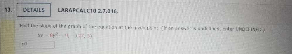 13.
DETAILS
LARAPCALC10 2.7.016.
Find the slope of the graph of the equation at the given point. (If an answer is undefined, enter UNDEFINED.)
xy - 8y2 = 9, (27, 3)
1/7
